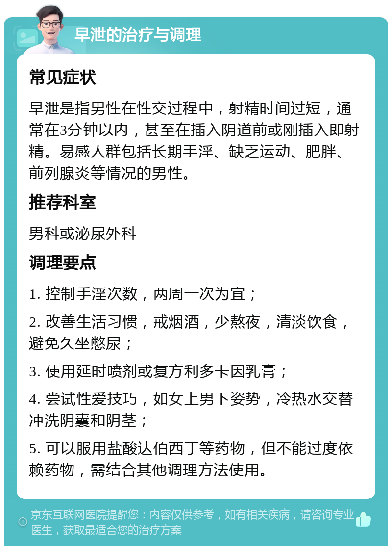 早泄的治疗与调理 常见症状 早泄是指男性在性交过程中，射精时间过短，通常在3分钟以内，甚至在插入阴道前或刚插入即射精。易感人群包括长期手淫、缺乏运动、肥胖、前列腺炎等情况的男性。 推荐科室 男科或泌尿外科 调理要点 1. 控制手淫次数，两周一次为宜； 2. 改善生活习惯，戒烟酒，少熬夜，清淡饮食，避免久坐憋尿； 3. 使用延时喷剂或复方利多卡因乳膏； 4. 尝试性爱技巧，如女上男下姿势，冷热水交替冲洗阴囊和阴茎； 5. 可以服用盐酸达伯西丁等药物，但不能过度依赖药物，需结合其他调理方法使用。