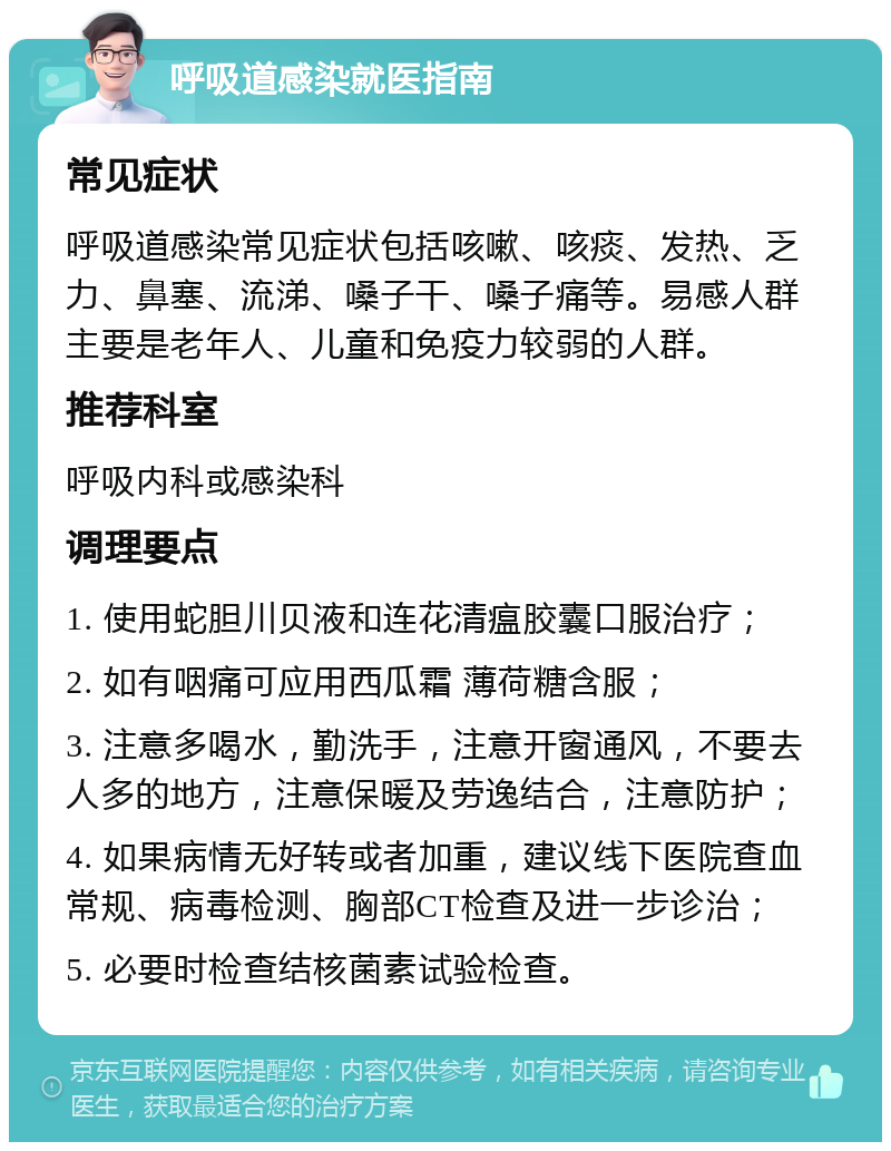 呼吸道感染就医指南 常见症状 呼吸道感染常见症状包括咳嗽、咳痰、发热、乏力、鼻塞、流涕、嗓子干、嗓子痛等。易感人群主要是老年人、儿童和免疫力较弱的人群。 推荐科室 呼吸内科或感染科 调理要点 1. 使用蛇胆川贝液和连花清瘟胶囊口服治疗； 2. 如有咽痛可应用西瓜霜 薄荷糖含服； 3. 注意多喝水，勤洗手，注意开窗通风，不要去人多的地方，注意保暖及劳逸结合，注意防护； 4. 如果病情无好转或者加重，建议线下医院查血常规、病毒检测、胸部CT检查及进一步诊治； 5. 必要时检查结核菌素试验检查。