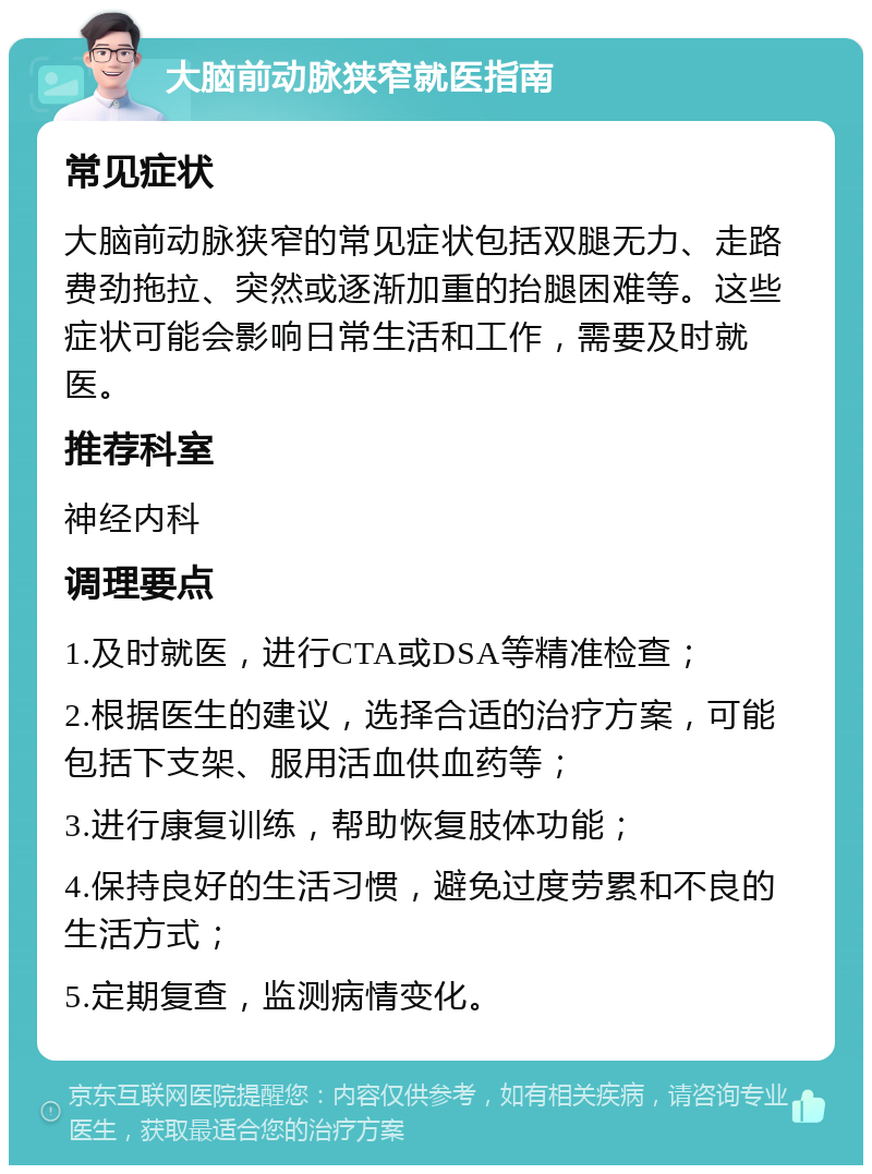 大脑前动脉狭窄就医指南 常见症状 大脑前动脉狭窄的常见症状包括双腿无力、走路费劲拖拉、突然或逐渐加重的抬腿困难等。这些症状可能会影响日常生活和工作，需要及时就医。 推荐科室 神经内科 调理要点 1.及时就医，进行CTA或DSA等精准检查； 2.根据医生的建议，选择合适的治疗方案，可能包括下支架、服用活血供血药等； 3.进行康复训练，帮助恢复肢体功能； 4.保持良好的生活习惯，避免过度劳累和不良的生活方式； 5.定期复查，监测病情变化。