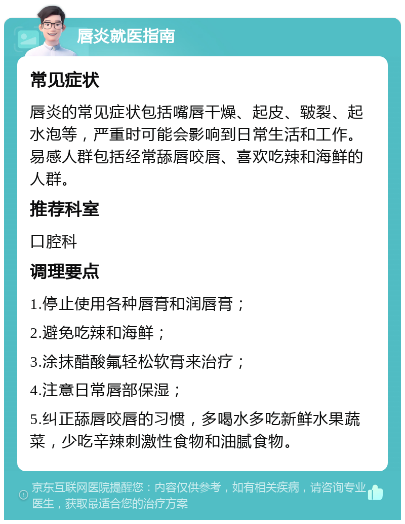 唇炎就医指南 常见症状 唇炎的常见症状包括嘴唇干燥、起皮、皲裂、起水泡等，严重时可能会影响到日常生活和工作。易感人群包括经常舔唇咬唇、喜欢吃辣和海鲜的人群。 推荐科室 口腔科 调理要点 1.停止使用各种唇膏和润唇膏； 2.避免吃辣和海鲜； 3.涂抹醋酸氟轻松软膏来治疗； 4.注意日常唇部保湿； 5.纠正舔唇咬唇的习惯，多喝水多吃新鲜水果蔬菜，少吃辛辣刺激性食物和油腻食物。