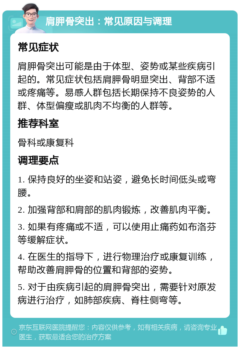 肩胛骨突出：常见原因与调理 常见症状 肩胛骨突出可能是由于体型、姿势或某些疾病引起的。常见症状包括肩胛骨明显突出、背部不适或疼痛等。易感人群包括长期保持不良姿势的人群、体型偏瘦或肌肉不均衡的人群等。 推荐科室 骨科或康复科 调理要点 1. 保持良好的坐姿和站姿，避免长时间低头或弯腰。 2. 加强背部和肩部的肌肉锻炼，改善肌肉平衡。 3. 如果有疼痛或不适，可以使用止痛药如布洛芬等缓解症状。 4. 在医生的指导下，进行物理治疗或康复训练，帮助改善肩胛骨的位置和背部的姿势。 5. 对于由疾病引起的肩胛骨突出，需要针对原发病进行治疗，如肺部疾病、脊柱侧弯等。