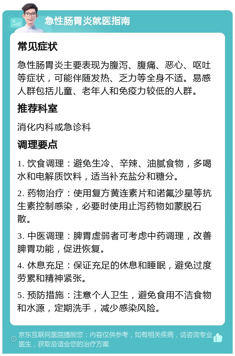 急性肠胃炎就医指南 常见症状 急性肠胃炎主要表现为腹泻、腹痛、恶心、呕吐等症状，可能伴随发热、乏力等全身不适。易感人群包括儿童、老年人和免疫力较低的人群。 推荐科室 消化内科或急诊科 调理要点 1. 饮食调理：避免生冷、辛辣、油腻食物，多喝水和电解质饮料，适当补充盐分和糖分。 2. 药物治疗：使用复方黄连素片和诺氟沙星等抗生素控制感染，必要时使用止泻药物如蒙脱石散。 3. 中医调理：脾胃虚弱者可考虑中药调理，改善脾胃功能，促进恢复。 4. 休息充足：保证充足的休息和睡眠，避免过度劳累和精神紧张。 5. 预防措施：注意个人卫生，避免食用不洁食物和水源，定期洗手，减少感染风险。