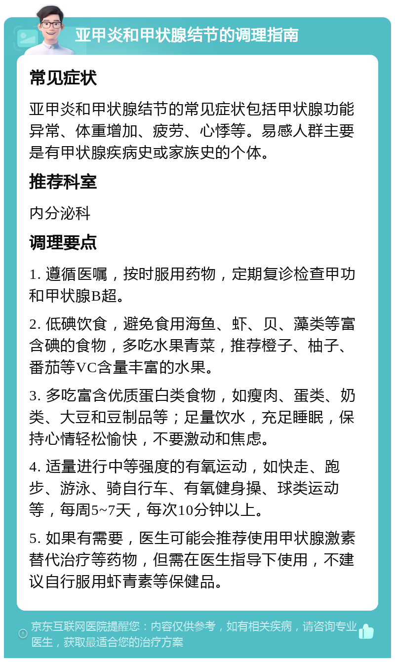 亚甲炎和甲状腺结节的调理指南 常见症状 亚甲炎和甲状腺结节的常见症状包括甲状腺功能异常、体重增加、疲劳、心悸等。易感人群主要是有甲状腺疾病史或家族史的个体。 推荐科室 内分泌科 调理要点 1. 遵循医嘱，按时服用药物，定期复诊检查甲功和甲状腺B超。 2. 低碘饮食，避免食用海鱼、虾、贝、藻类等富含碘的食物，多吃水果青菜，推荐橙子、柚子、番茄等VC含量丰富的水果。 3. 多吃富含优质蛋白类食物，如瘦肉、蛋类、奶类、大豆和豆制品等；足量饮水，充足睡眠，保持心情轻松愉快，不要激动和焦虑。 4. 适量进行中等强度的有氧运动，如快走、跑步、游泳、骑自行车、有氧健身操、球类运动等，每周5~7天，每次10分钟以上。 5. 如果有需要，医生可能会推荐使用甲状腺激素替代治疗等药物，但需在医生指导下使用，不建议自行服用虾青素等保健品。