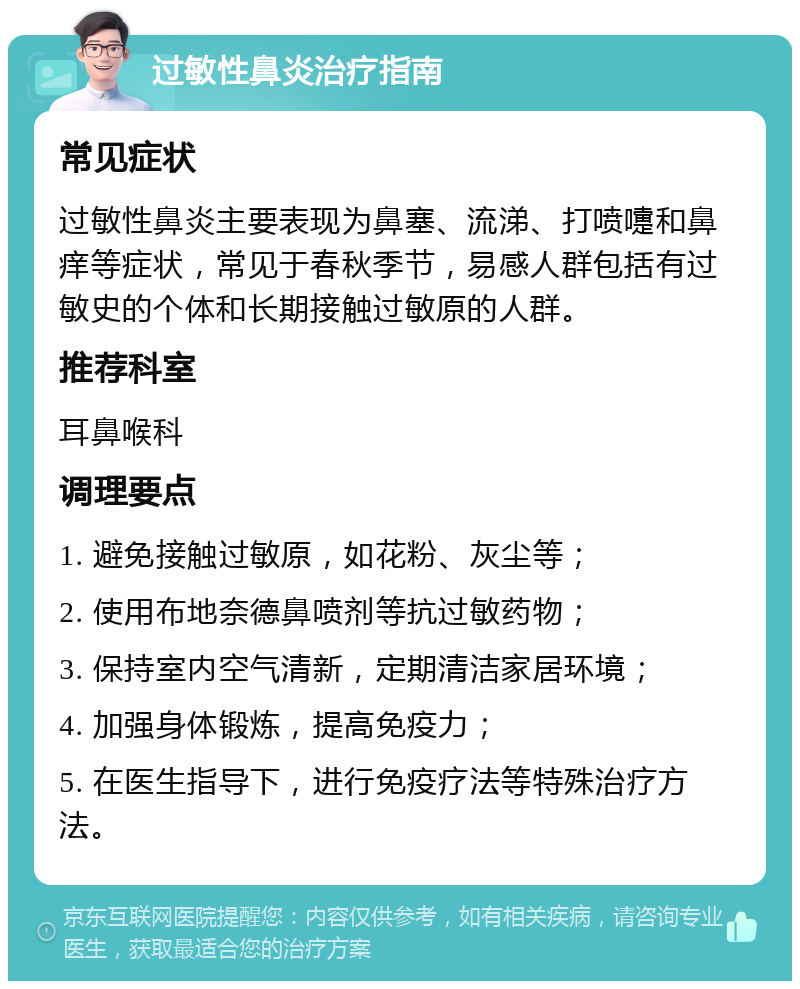 过敏性鼻炎治疗指南 常见症状 过敏性鼻炎主要表现为鼻塞、流涕、打喷嚏和鼻痒等症状，常见于春秋季节，易感人群包括有过敏史的个体和长期接触过敏原的人群。 推荐科室 耳鼻喉科 调理要点 1. 避免接触过敏原，如花粉、灰尘等； 2. 使用布地奈德鼻喷剂等抗过敏药物； 3. 保持室内空气清新，定期清洁家居环境； 4. 加强身体锻炼，提高免疫力； 5. 在医生指导下，进行免疫疗法等特殊治疗方法。