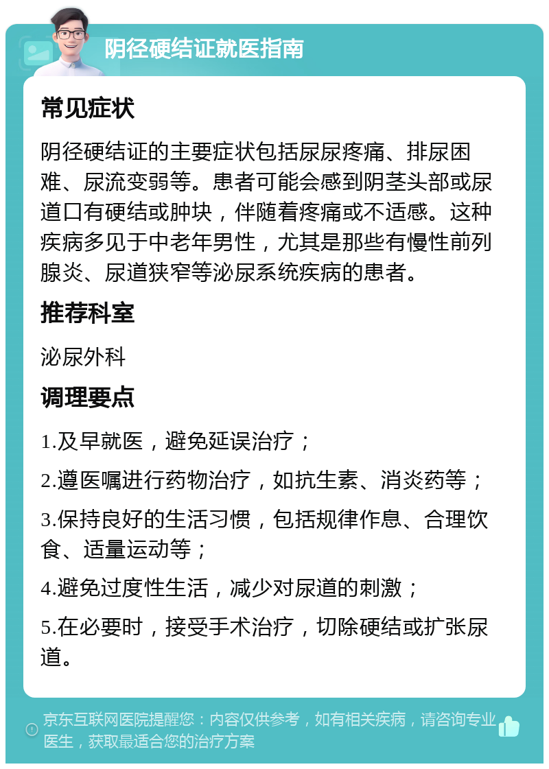 阴径硬结证就医指南 常见症状 阴径硬结证的主要症状包括尿尿疼痛、排尿困难、尿流变弱等。患者可能会感到阴茎头部或尿道口有硬结或肿块，伴随着疼痛或不适感。这种疾病多见于中老年男性，尤其是那些有慢性前列腺炎、尿道狭窄等泌尿系统疾病的患者。 推荐科室 泌尿外科 调理要点 1.及早就医，避免延误治疗； 2.遵医嘱进行药物治疗，如抗生素、消炎药等； 3.保持良好的生活习惯，包括规律作息、合理饮食、适量运动等； 4.避免过度性生活，减少对尿道的刺激； 5.在必要时，接受手术治疗，切除硬结或扩张尿道。