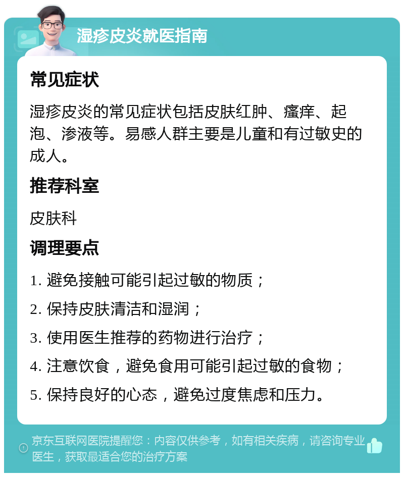 湿疹皮炎就医指南 常见症状 湿疹皮炎的常见症状包括皮肤红肿、瘙痒、起泡、渗液等。易感人群主要是儿童和有过敏史的成人。 推荐科室 皮肤科 调理要点 1. 避免接触可能引起过敏的物质； 2. 保持皮肤清洁和湿润； 3. 使用医生推荐的药物进行治疗； 4. 注意饮食，避免食用可能引起过敏的食物； 5. 保持良好的心态，避免过度焦虑和压力。