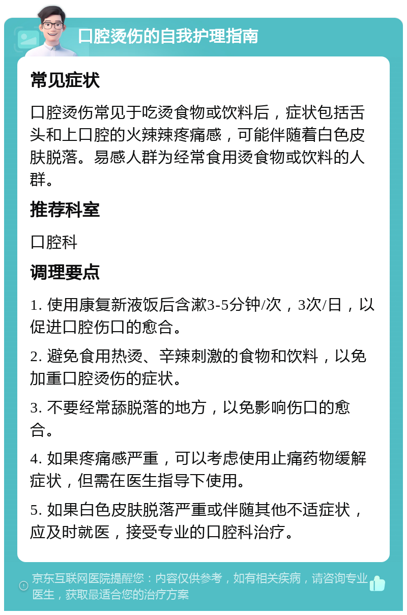 口腔烫伤的自我护理指南 常见症状 口腔烫伤常见于吃烫食物或饮料后，症状包括舌头和上口腔的火辣辣疼痛感，可能伴随着白色皮肤脱落。易感人群为经常食用烫食物或饮料的人群。 推荐科室 口腔科 调理要点 1. 使用康复新液饭后含漱3-5分钟/次，3次/日，以促进口腔伤口的愈合。 2. 避免食用热烫、辛辣刺激的食物和饮料，以免加重口腔烫伤的症状。 3. 不要经常舔脱落的地方，以免影响伤口的愈合。 4. 如果疼痛感严重，可以考虑使用止痛药物缓解症状，但需在医生指导下使用。 5. 如果白色皮肤脱落严重或伴随其他不适症状，应及时就医，接受专业的口腔科治疗。