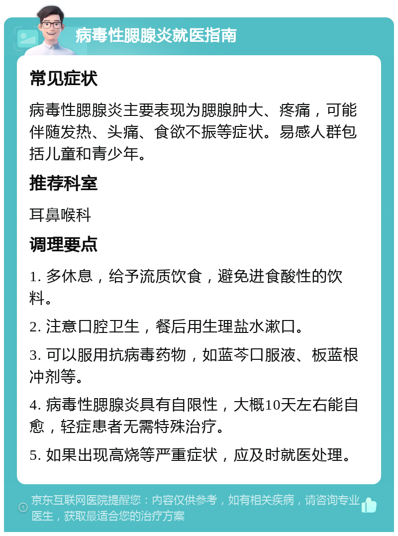 病毒性腮腺炎就医指南 常见症状 病毒性腮腺炎主要表现为腮腺肿大、疼痛，可能伴随发热、头痛、食欲不振等症状。易感人群包括儿童和青少年。 推荐科室 耳鼻喉科 调理要点 1. 多休息，给予流质饮食，避免进食酸性的饮料。 2. 注意口腔卫生，餐后用生理盐水漱口。 3. 可以服用抗病毒药物，如蓝芩口服液、板蓝根冲剂等。 4. 病毒性腮腺炎具有自限性，大概10天左右能自愈，轻症患者无需特殊治疗。 5. 如果出现高烧等严重症状，应及时就医处理。