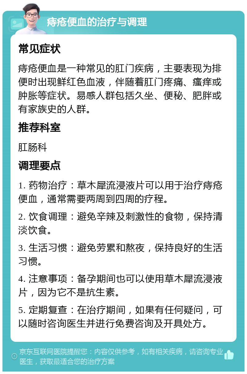 痔疮便血的治疗与调理 常见症状 痔疮便血是一种常见的肛门疾病，主要表现为排便时出现鲜红色血液，伴随着肛门疼痛、瘙痒或肿胀等症状。易感人群包括久坐、便秘、肥胖或有家族史的人群。 推荐科室 肛肠科 调理要点 1. 药物治疗：草木犀流浸液片可以用于治疗痔疮便血，通常需要两周到四周的疗程。 2. 饮食调理：避免辛辣及刺激性的食物，保持清淡饮食。 3. 生活习惯：避免劳累和熬夜，保持良好的生活习惯。 4. 注意事项：备孕期间也可以使用草木犀流浸液片，因为它不是抗生素。 5. 定期复查：在治疗期间，如果有任何疑问，可以随时咨询医生并进行免费咨询及开具处方。