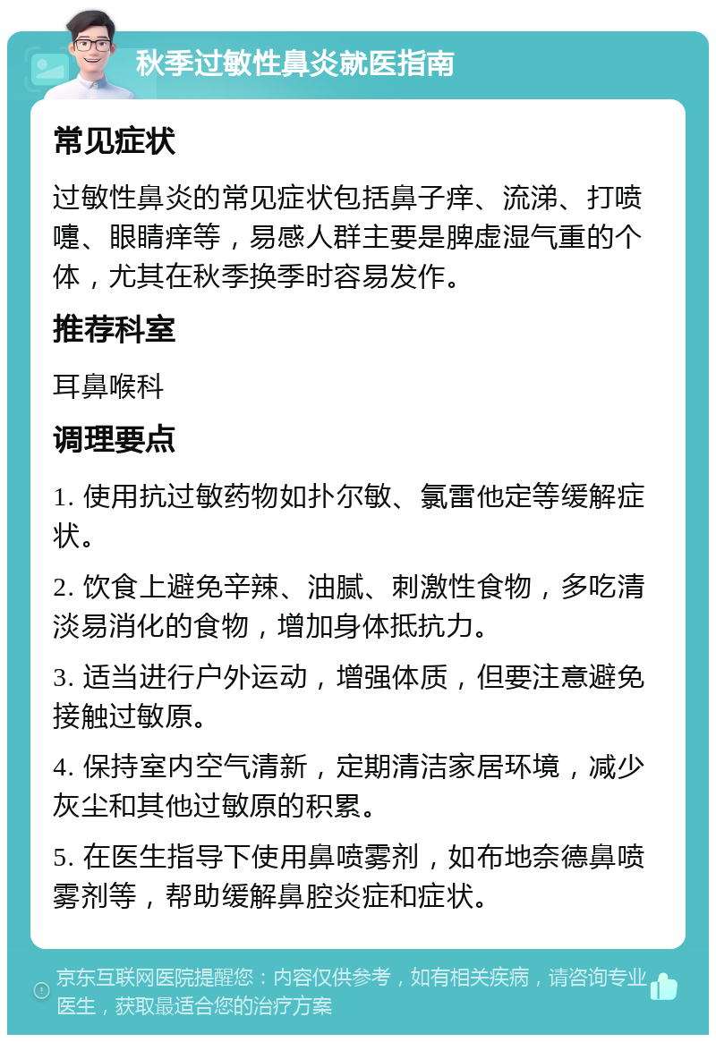 秋季过敏性鼻炎就医指南 常见症状 过敏性鼻炎的常见症状包括鼻子痒、流涕、打喷嚏、眼睛痒等，易感人群主要是脾虚湿气重的个体，尤其在秋季换季时容易发作。 推荐科室 耳鼻喉科 调理要点 1. 使用抗过敏药物如扑尔敏、氯雷他定等缓解症状。 2. 饮食上避免辛辣、油腻、刺激性食物，多吃清淡易消化的食物，增加身体抵抗力。 3. 适当进行户外运动，增强体质，但要注意避免接触过敏原。 4. 保持室内空气清新，定期清洁家居环境，减少灰尘和其他过敏原的积累。 5. 在医生指导下使用鼻喷雾剂，如布地奈德鼻喷雾剂等，帮助缓解鼻腔炎症和症状。