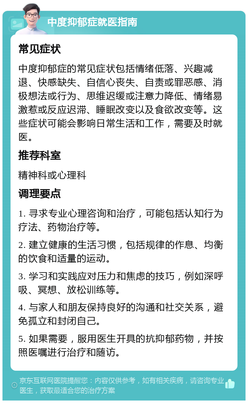 中度抑郁症就医指南 常见症状 中度抑郁症的常见症状包括情绪低落、兴趣减退、快感缺失、自信心丧失、自责或罪恶感、消极想法或行为、思维迟缓或注意力降低、情绪易激惹或反应迟滞、睡眠改变以及食欲改变等。这些症状可能会影响日常生活和工作，需要及时就医。 推荐科室 精神科或心理科 调理要点 1. 寻求专业心理咨询和治疗，可能包括认知行为疗法、药物治疗等。 2. 建立健康的生活习惯，包括规律的作息、均衡的饮食和适量的运动。 3. 学习和实践应对压力和焦虑的技巧，例如深呼吸、冥想、放松训练等。 4. 与家人和朋友保持良好的沟通和社交关系，避免孤立和封闭自己。 5. 如果需要，服用医生开具的抗抑郁药物，并按照医嘱进行治疗和随访。