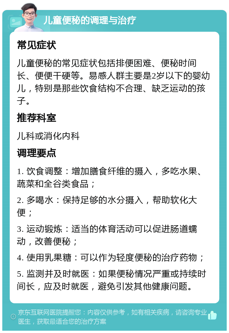 儿童便秘的调理与治疗 常见症状 儿童便秘的常见症状包括排便困难、便秘时间长、便便干硬等。易感人群主要是2岁以下的婴幼儿，特别是那些饮食结构不合理、缺乏运动的孩子。 推荐科室 儿科或消化内科 调理要点 1. 饮食调整：增加膳食纤维的摄入，多吃水果、蔬菜和全谷类食品； 2. 多喝水：保持足够的水分摄入，帮助软化大便； 3. 运动锻炼：适当的体育活动可以促进肠道蠕动，改善便秘； 4. 使用乳果糖：可以作为轻度便秘的治疗药物； 5. 监测并及时就医：如果便秘情况严重或持续时间长，应及时就医，避免引发其他健康问题。