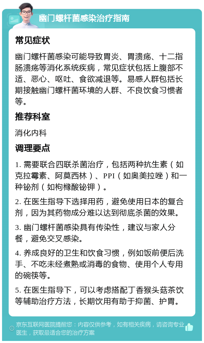 幽门螺杆菌感染治疗指南 常见症状 幽门螺杆菌感染可能导致胃炎、胃溃疡、十二指肠溃疡等消化系统疾病，常见症状包括上腹部不适、恶心、呕吐、食欲减退等。易感人群包括长期接触幽门螺杆菌环境的人群、不良饮食习惯者等。 推荐科室 消化内科 调理要点 1. 需要联合四联杀菌治疗，包括两种抗生素（如克拉霉素、阿莫西林）、PPI（如奥美拉唑）和一种铋剂（如枸橼酸铋钾）。 2. 在医生指导下选择用药，避免使用日本的复合剂，因为其药物成分难以达到彻底杀菌的效果。 3. 幽门螺杆菌感染具有传染性，建议与家人分餐，避免交叉感染。 4. 养成良好的卫生和饮食习惯，例如饭前便后洗手、不吃未经煮熟或消毒的食物、使用个人专用的碗筷等。 5. 在医生指导下，可以考虑搭配丁香猴头菇茶饮等辅助治疗方法，长期饮用有助于抑菌、护胃。