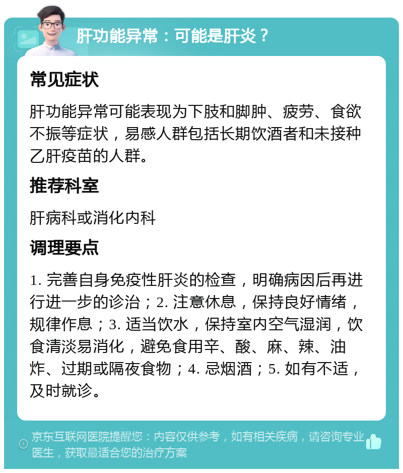 肝功能异常：可能是肝炎？ 常见症状 肝功能异常可能表现为下肢和脚肿、疲劳、食欲不振等症状，易感人群包括长期饮酒者和未接种乙肝疫苗的人群。 推荐科室 肝病科或消化内科 调理要点 1. 完善自身免疫性肝炎的检查，明确病因后再进行进一步的诊治；2. 注意休息，保持良好情绪，规律作息；3. 适当饮水，保持室内空气湿润，饮食清淡易消化，避免食用辛、酸、麻、辣、油炸、过期或隔夜食物；4. 忌烟酒；5. 如有不适，及时就诊。