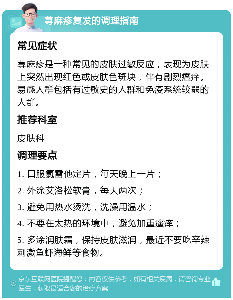 荨麻疹复发的调理指南 常见症状 荨麻疹是一种常见的皮肤过敏反应，表现为皮肤上突然出现红色或皮肤色斑块，伴有剧烈瘙痒。易感人群包括有过敏史的人群和免疫系统较弱的人群。 推荐科室 皮肤科 调理要点 1. 口服氯雷他定片，每天晚上一片； 2. 外涂艾洛松软膏，每天两次； 3. 避免用热水烫洗，洗澡用温水； 4. 不要在太热的环境中，避免加重瘙痒； 5. 多涂润肤霜，保持皮肤滋润，最近不要吃辛辣刺激鱼虾海鲜等食物。