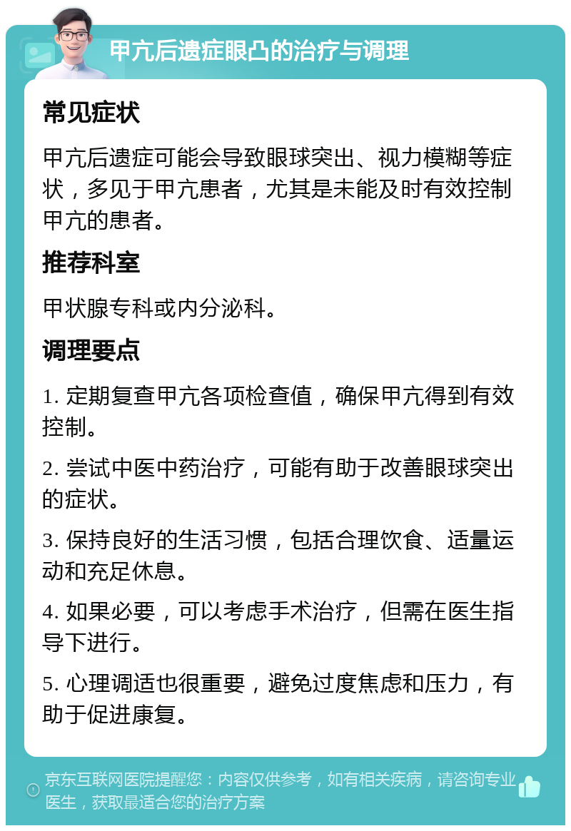 甲亢后遗症眼凸的治疗与调理 常见症状 甲亢后遗症可能会导致眼球突出、视力模糊等症状，多见于甲亢患者，尤其是未能及时有效控制甲亢的患者。 推荐科室 甲状腺专科或内分泌科。 调理要点 1. 定期复查甲亢各项检查值，确保甲亢得到有效控制。 2. 尝试中医中药治疗，可能有助于改善眼球突出的症状。 3. 保持良好的生活习惯，包括合理饮食、适量运动和充足休息。 4. 如果必要，可以考虑手术治疗，但需在医生指导下进行。 5. 心理调适也很重要，避免过度焦虑和压力，有助于促进康复。