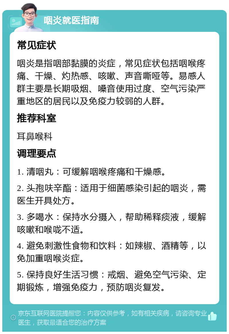 咽炎就医指南 常见症状 咽炎是指咽部黏膜的炎症，常见症状包括咽喉疼痛、干燥、灼热感、咳嗽、声音嘶哑等。易感人群主要是长期吸烟、嗓音使用过度、空气污染严重地区的居民以及免疫力较弱的人群。 推荐科室 耳鼻喉科 调理要点 1. 清咽丸：可缓解咽喉疼痛和干燥感。 2. 头孢呋辛酯：适用于细菌感染引起的咽炎，需医生开具处方。 3. 多喝水：保持水分摄入，帮助稀释痰液，缓解咳嗽和喉咙不适。 4. 避免刺激性食物和饮料：如辣椒、酒精等，以免加重咽喉炎症。 5. 保持良好生活习惯：戒烟、避免空气污染、定期锻炼，增强免疫力，预防咽炎复发。