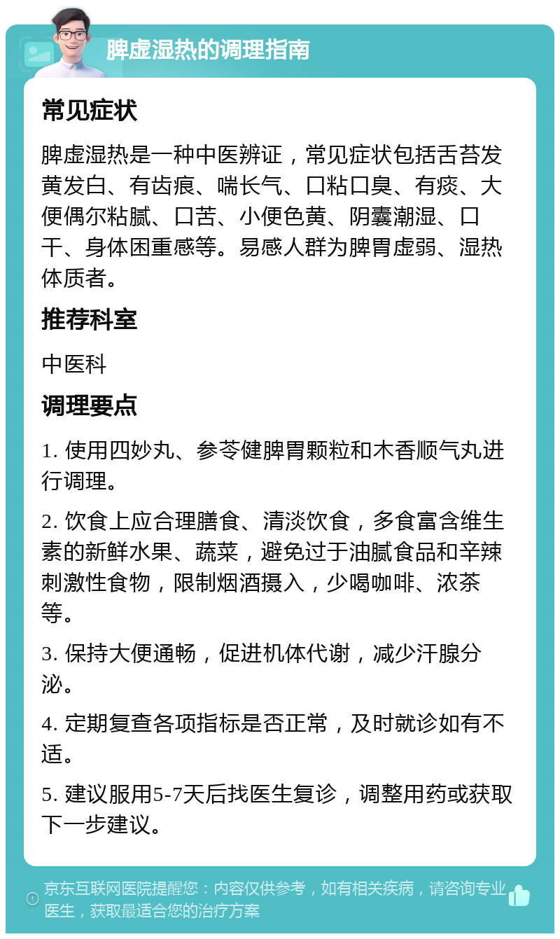 脾虚湿热的调理指南 常见症状 脾虚湿热是一种中医辨证，常见症状包括舌苔发黄发白、有齿痕、喘长气、口粘口臭、有痰、大便偶尔粘腻、口苦、小便色黄、阴囊潮湿、口干、身体困重感等。易感人群为脾胃虚弱、湿热体质者。 推荐科室 中医科 调理要点 1. 使用四妙丸、参苓健脾胃颗粒和木香顺气丸进行调理。 2. 饮食上应合理膳食、清淡饮食，多食富含维生素的新鲜水果、蔬菜，避免过于油腻食品和辛辣刺激性食物，限制烟酒摄入，少喝咖啡、浓茶等。 3. 保持大便通畅，促进机体代谢，减少汗腺分泌。 4. 定期复查各项指标是否正常，及时就诊如有不适。 5. 建议服用5-7天后找医生复诊，调整用药或获取下一步建议。