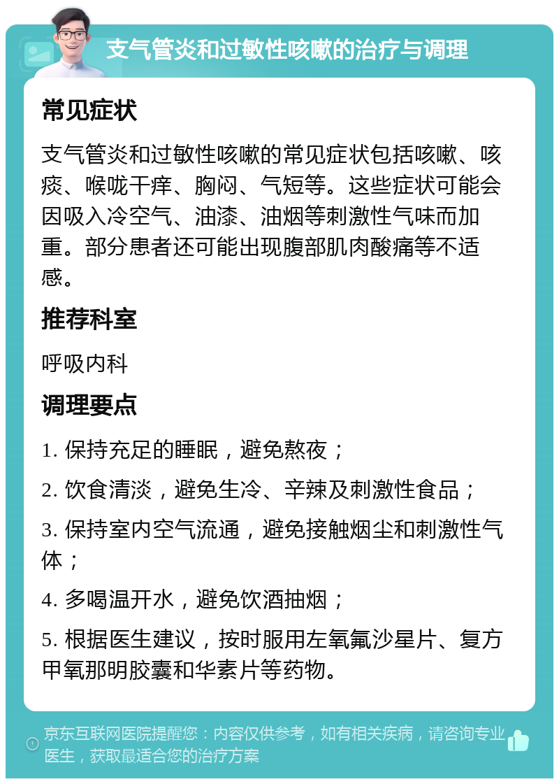 支气管炎和过敏性咳嗽的治疗与调理 常见症状 支气管炎和过敏性咳嗽的常见症状包括咳嗽、咳痰、喉咙干痒、胸闷、气短等。这些症状可能会因吸入冷空气、油漆、油烟等刺激性气味而加重。部分患者还可能出现腹部肌肉酸痛等不适感。 推荐科室 呼吸内科 调理要点 1. 保持充足的睡眠，避免熬夜； 2. 饮食清淡，避免生冷、辛辣及刺激性食品； 3. 保持室内空气流通，避免接触烟尘和刺激性气体； 4. 多喝温开水，避免饮酒抽烟； 5. 根据医生建议，按时服用左氧氟沙星片、复方甲氧那明胶囊和华素片等药物。