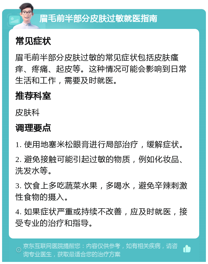 眉毛前半部分皮肤过敏就医指南 常见症状 眉毛前半部分皮肤过敏的常见症状包括皮肤瘙痒、疼痛、起皮等。这种情况可能会影响到日常生活和工作，需要及时就医。 推荐科室 皮肤科 调理要点 1. 使用地塞米松眼膏进行局部治疗，缓解症状。 2. 避免接触可能引起过敏的物质，例如化妆品、洗发水等。 3. 饮食上多吃蔬菜水果，多喝水，避免辛辣刺激性食物的摄入。 4. 如果症状严重或持续不改善，应及时就医，接受专业的治疗和指导。