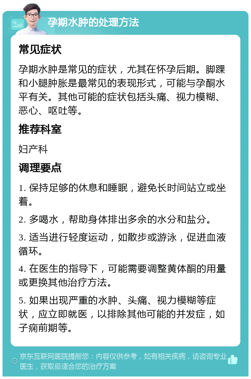 孕期水肿的处理方法 常见症状 孕期水肿是常见的症状，尤其在怀孕后期。脚踝和小腿肿胀是最常见的表现形式，可能与孕酮水平有关。其他可能的症状包括头痛、视力模糊、恶心、呕吐等。 推荐科室 妇产科 调理要点 1. 保持足够的休息和睡眠，避免长时间站立或坐着。 2. 多喝水，帮助身体排出多余的水分和盐分。 3. 适当进行轻度运动，如散步或游泳，促进血液循环。 4. 在医生的指导下，可能需要调整黄体酮的用量或更换其他治疗方法。 5. 如果出现严重的水肿、头痛、视力模糊等症状，应立即就医，以排除其他可能的并发症，如子痫前期等。