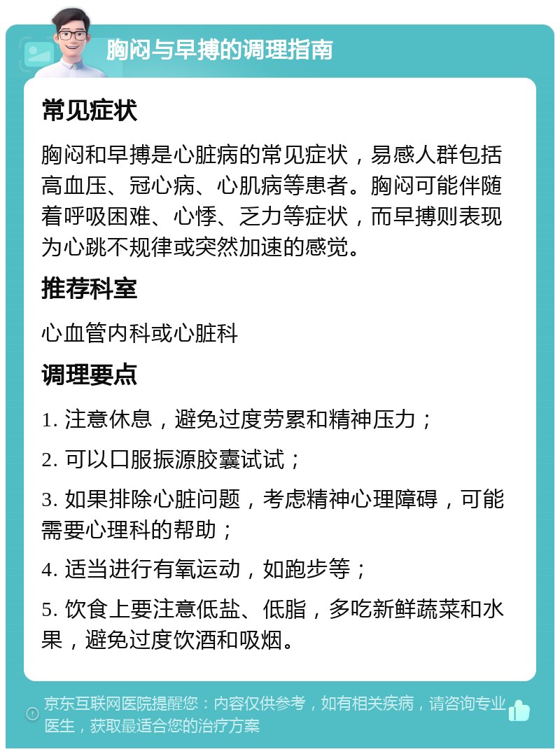 胸闷与早搏的调理指南 常见症状 胸闷和早搏是心脏病的常见症状，易感人群包括高血压、冠心病、心肌病等患者。胸闷可能伴随着呼吸困难、心悸、乏力等症状，而早搏则表现为心跳不规律或突然加速的感觉。 推荐科室 心血管内科或心脏科 调理要点 1. 注意休息，避免过度劳累和精神压力； 2. 可以口服振源胶囊试试； 3. 如果排除心脏问题，考虑精神心理障碍，可能需要心理科的帮助； 4. 适当进行有氧运动，如跑步等； 5. 饮食上要注意低盐、低脂，多吃新鲜蔬菜和水果，避免过度饮酒和吸烟。