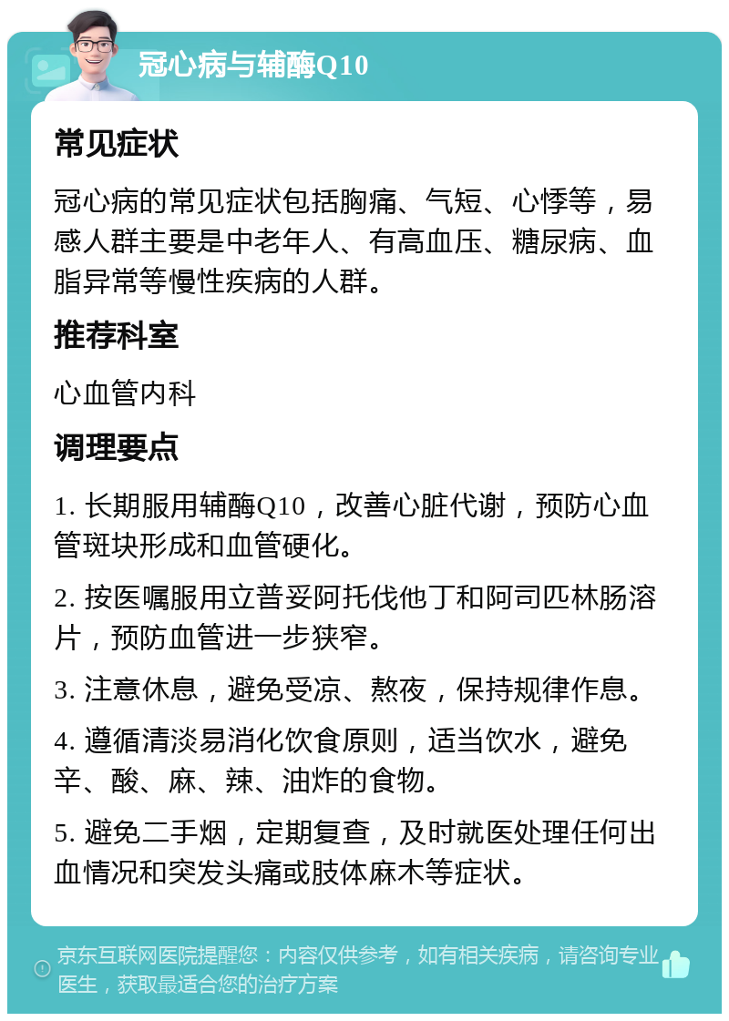 冠心病与辅酶Q10 常见症状 冠心病的常见症状包括胸痛、气短、心悸等，易感人群主要是中老年人、有高血压、糖尿病、血脂异常等慢性疾病的人群。 推荐科室 心血管内科 调理要点 1. 长期服用辅酶Q10，改善心脏代谢，预防心血管斑块形成和血管硬化。 2. 按医嘱服用立普妥阿托伐他丁和阿司匹林肠溶片，预防血管进一步狭窄。 3. 注意休息，避免受凉、熬夜，保持规律作息。 4. 遵循清淡易消化饮食原则，适当饮水，避免辛、酸、麻、辣、油炸的食物。 5. 避免二手烟，定期复查，及时就医处理任何出血情况和突发头痛或肢体麻木等症状。