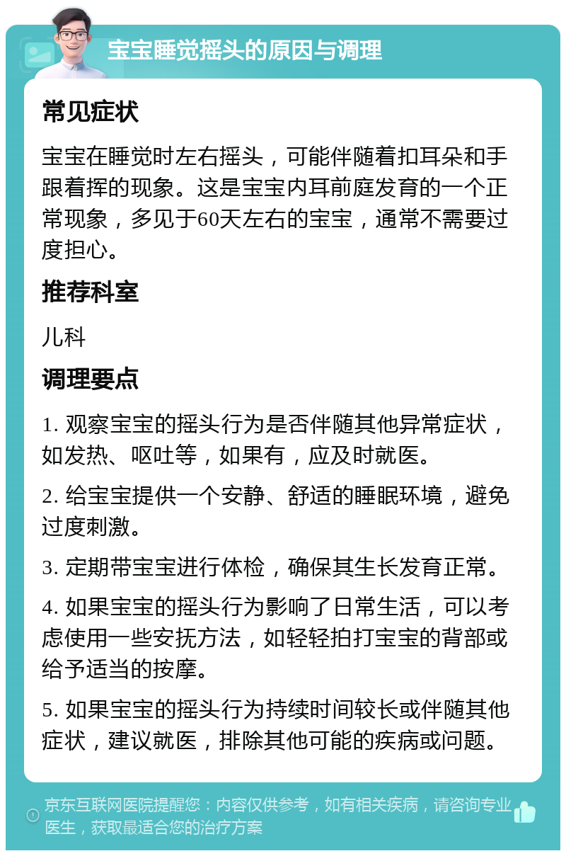 宝宝睡觉摇头的原因与调理 常见症状 宝宝在睡觉时左右摇头，可能伴随着扣耳朵和手跟着挥的现象。这是宝宝内耳前庭发育的一个正常现象，多见于60天左右的宝宝，通常不需要过度担心。 推荐科室 儿科 调理要点 1. 观察宝宝的摇头行为是否伴随其他异常症状，如发热、呕吐等，如果有，应及时就医。 2. 给宝宝提供一个安静、舒适的睡眠环境，避免过度刺激。 3. 定期带宝宝进行体检，确保其生长发育正常。 4. 如果宝宝的摇头行为影响了日常生活，可以考虑使用一些安抚方法，如轻轻拍打宝宝的背部或给予适当的按摩。 5. 如果宝宝的摇头行为持续时间较长或伴随其他症状，建议就医，排除其他可能的疾病或问题。