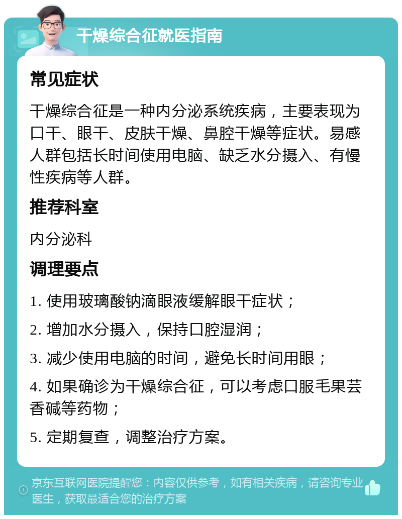 干燥综合征就医指南 常见症状 干燥综合征是一种内分泌系统疾病，主要表现为口干、眼干、皮肤干燥、鼻腔干燥等症状。易感人群包括长时间使用电脑、缺乏水分摄入、有慢性疾病等人群。 推荐科室 内分泌科 调理要点 1. 使用玻璃酸钠滴眼液缓解眼干症状； 2. 增加水分摄入，保持口腔湿润； 3. 减少使用电脑的时间，避免长时间用眼； 4. 如果确诊为干燥综合征，可以考虑口服毛果芸香碱等药物； 5. 定期复查，调整治疗方案。