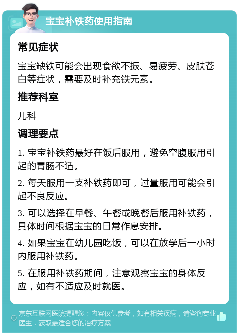 宝宝补铁药使用指南 常见症状 宝宝缺铁可能会出现食欲不振、易疲劳、皮肤苍白等症状，需要及时补充铁元素。 推荐科室 儿科 调理要点 1. 宝宝补铁药最好在饭后服用，避免空腹服用引起的胃肠不适。 2. 每天服用一支补铁药即可，过量服用可能会引起不良反应。 3. 可以选择在早餐、午餐或晚餐后服用补铁药，具体时间根据宝宝的日常作息安排。 4. 如果宝宝在幼儿园吃饭，可以在放学后一小时内服用补铁药。 5. 在服用补铁药期间，注意观察宝宝的身体反应，如有不适应及时就医。