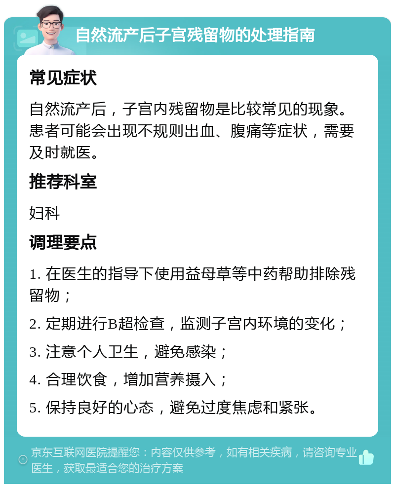 自然流产后子宫残留物的处理指南 常见症状 自然流产后，子宫内残留物是比较常见的现象。患者可能会出现不规则出血、腹痛等症状，需要及时就医。 推荐科室 妇科 调理要点 1. 在医生的指导下使用益母草等中药帮助排除残留物； 2. 定期进行B超检查，监测子宫内环境的变化； 3. 注意个人卫生，避免感染； 4. 合理饮食，增加营养摄入； 5. 保持良好的心态，避免过度焦虑和紧张。