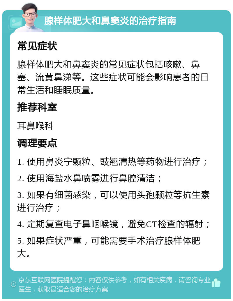 腺样体肥大和鼻窦炎的治疗指南 常见症状 腺样体肥大和鼻窦炎的常见症状包括咳嗽、鼻塞、流黄鼻涕等。这些症状可能会影响患者的日常生活和睡眠质量。 推荐科室 耳鼻喉科 调理要点 1. 使用鼻炎宁颗粒、豉翘清热等药物进行治疗； 2. 使用海盐水鼻喷雾进行鼻腔清洁； 3. 如果有细菌感染，可以使用头孢颗粒等抗生素进行治疗； 4. 定期复查电子鼻咽喉镜，避免CT检查的辐射； 5. 如果症状严重，可能需要手术治疗腺样体肥大。