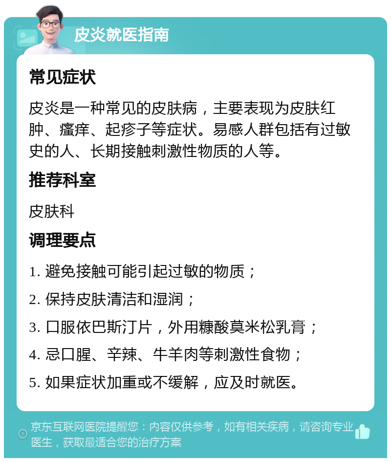 皮炎就医指南 常见症状 皮炎是一种常见的皮肤病，主要表现为皮肤红肿、瘙痒、起疹子等症状。易感人群包括有过敏史的人、长期接触刺激性物质的人等。 推荐科室 皮肤科 调理要点 1. 避免接触可能引起过敏的物质； 2. 保持皮肤清洁和湿润； 3. 口服依巴斯汀片，外用糠酸莫米松乳膏； 4. 忌口腥、辛辣、牛羊肉等刺激性食物； 5. 如果症状加重或不缓解，应及时就医。