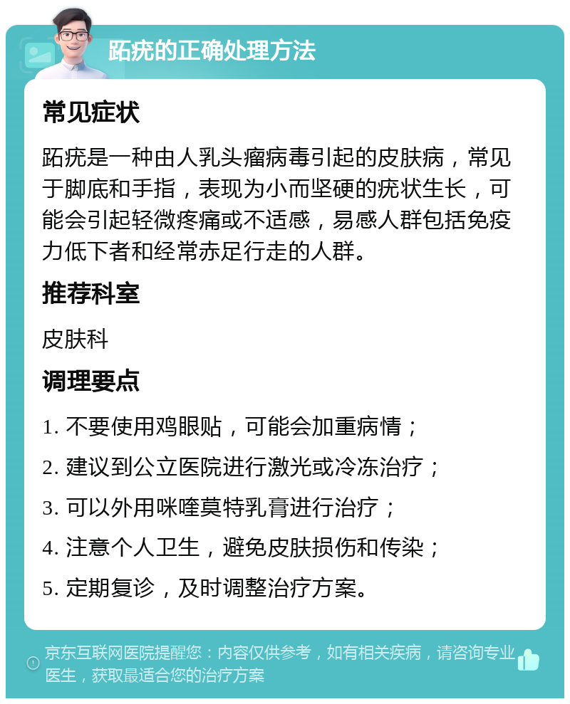 跖疣的正确处理方法 常见症状 跖疣是一种由人乳头瘤病毒引起的皮肤病，常见于脚底和手指，表现为小而坚硬的疣状生长，可能会引起轻微疼痛或不适感，易感人群包括免疫力低下者和经常赤足行走的人群。 推荐科室 皮肤科 调理要点 1. 不要使用鸡眼贴，可能会加重病情； 2. 建议到公立医院进行激光或冷冻治疗； 3. 可以外用咪喹莫特乳膏进行治疗； 4. 注意个人卫生，避免皮肤损伤和传染； 5. 定期复诊，及时调整治疗方案。