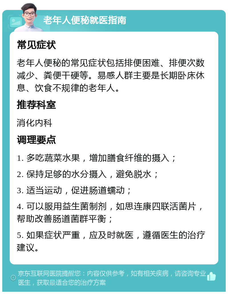 老年人便秘就医指南 常见症状 老年人便秘的常见症状包括排便困难、排便次数减少、粪便干硬等。易感人群主要是长期卧床休息、饮食不规律的老年人。 推荐科室 消化内科 调理要点 1. 多吃蔬菜水果，增加膳食纤维的摄入； 2. 保持足够的水分摄入，避免脱水； 3. 适当运动，促进肠道蠕动； 4. 可以服用益生菌制剂，如思连康四联活菌片，帮助改善肠道菌群平衡； 5. 如果症状严重，应及时就医，遵循医生的治疗建议。