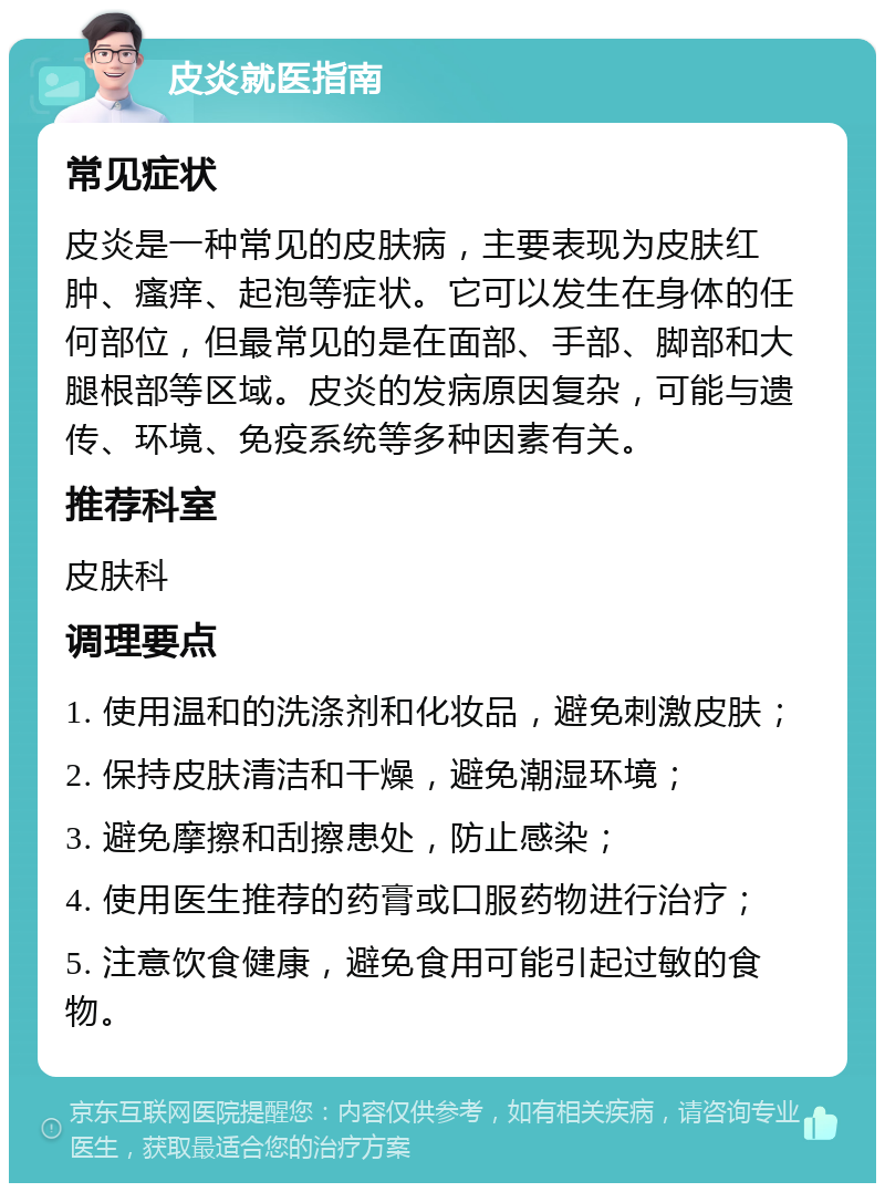 皮炎就医指南 常见症状 皮炎是一种常见的皮肤病，主要表现为皮肤红肿、瘙痒、起泡等症状。它可以发生在身体的任何部位，但最常见的是在面部、手部、脚部和大腿根部等区域。皮炎的发病原因复杂，可能与遗传、环境、免疫系统等多种因素有关。 推荐科室 皮肤科 调理要点 1. 使用温和的洗涤剂和化妆品，避免刺激皮肤； 2. 保持皮肤清洁和干燥，避免潮湿环境； 3. 避免摩擦和刮擦患处，防止感染； 4. 使用医生推荐的药膏或口服药物进行治疗； 5. 注意饮食健康，避免食用可能引起过敏的食物。