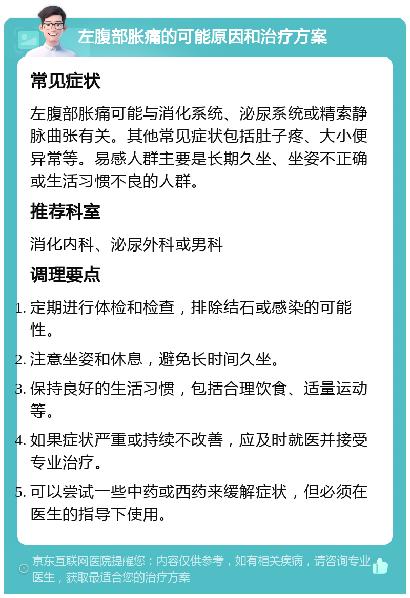 左腹部胀痛的可能原因和治疗方案 常见症状 左腹部胀痛可能与消化系统、泌尿系统或精索静脉曲张有关。其他常见症状包括肚子疼、大小便异常等。易感人群主要是长期久坐、坐姿不正确或生活习惯不良的人群。 推荐科室 消化内科、泌尿外科或男科 调理要点 定期进行体检和检查，排除结石或感染的可能性。 注意坐姿和休息，避免长时间久坐。 保持良好的生活习惯，包括合理饮食、适量运动等。 如果症状严重或持续不改善，应及时就医并接受专业治疗。 可以尝试一些中药或西药来缓解症状，但必须在医生的指导下使用。