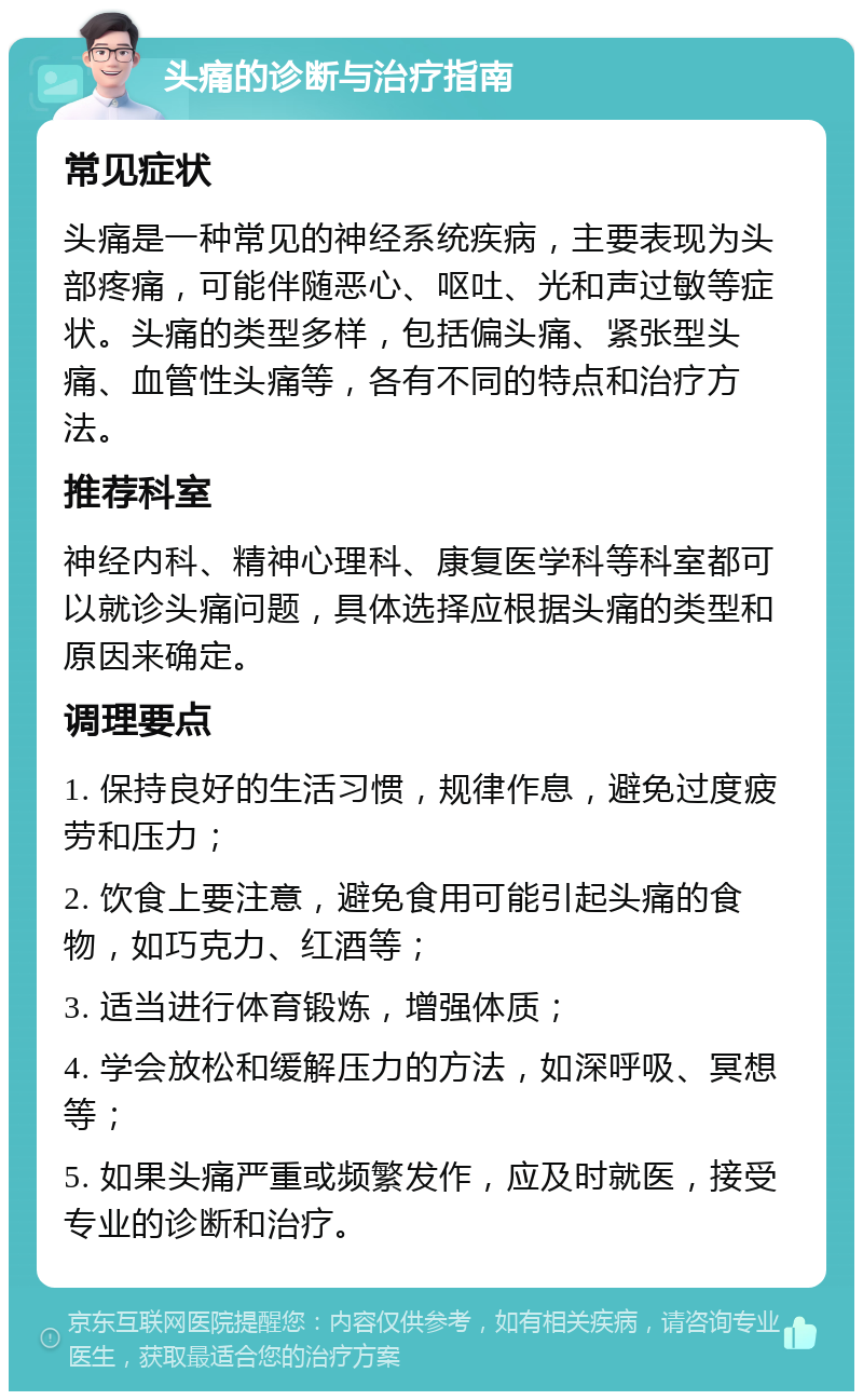 头痛的诊断与治疗指南 常见症状 头痛是一种常见的神经系统疾病，主要表现为头部疼痛，可能伴随恶心、呕吐、光和声过敏等症状。头痛的类型多样，包括偏头痛、紧张型头痛、血管性头痛等，各有不同的特点和治疗方法。 推荐科室 神经内科、精神心理科、康复医学科等科室都可以就诊头痛问题，具体选择应根据头痛的类型和原因来确定。 调理要点 1. 保持良好的生活习惯，规律作息，避免过度疲劳和压力； 2. 饮食上要注意，避免食用可能引起头痛的食物，如巧克力、红酒等； 3. 适当进行体育锻炼，增强体质； 4. 学会放松和缓解压力的方法，如深呼吸、冥想等； 5. 如果头痛严重或频繁发作，应及时就医，接受专业的诊断和治疗。