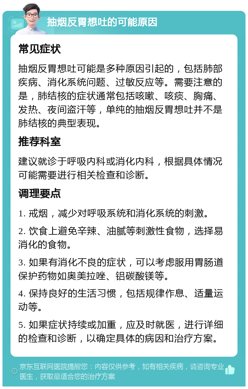 抽烟反胃想吐的可能原因 常见症状 抽烟反胃想吐可能是多种原因引起的，包括肺部疾病、消化系统问题、过敏反应等。需要注意的是，肺结核的症状通常包括咳嗽、咳痰、胸痛、发热、夜间盗汗等，单纯的抽烟反胃想吐并不是肺结核的典型表现。 推荐科室 建议就诊于呼吸内科或消化内科，根据具体情况可能需要进行相关检查和诊断。 调理要点 1. 戒烟，减少对呼吸系统和消化系统的刺激。 2. 饮食上避免辛辣、油腻等刺激性食物，选择易消化的食物。 3. 如果有消化不良的症状，可以考虑服用胃肠道保护药物如奥美拉唑、铝碳酸镁等。 4. 保持良好的生活习惯，包括规律作息、适量运动等。 5. 如果症状持续或加重，应及时就医，进行详细的检查和诊断，以确定具体的病因和治疗方案。