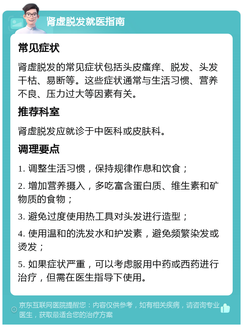 肾虚脱发就医指南 常见症状 肾虚脱发的常见症状包括头皮瘙痒、脱发、头发干枯、易断等。这些症状通常与生活习惯、营养不良、压力过大等因素有关。 推荐科室 肾虚脱发应就诊于中医科或皮肤科。 调理要点 1. 调整生活习惯，保持规律作息和饮食； 2. 增加营养摄入，多吃富含蛋白质、维生素和矿物质的食物； 3. 避免过度使用热工具对头发进行造型； 4. 使用温和的洗发水和护发素，避免频繁染发或烫发； 5. 如果症状严重，可以考虑服用中药或西药进行治疗，但需在医生指导下使用。