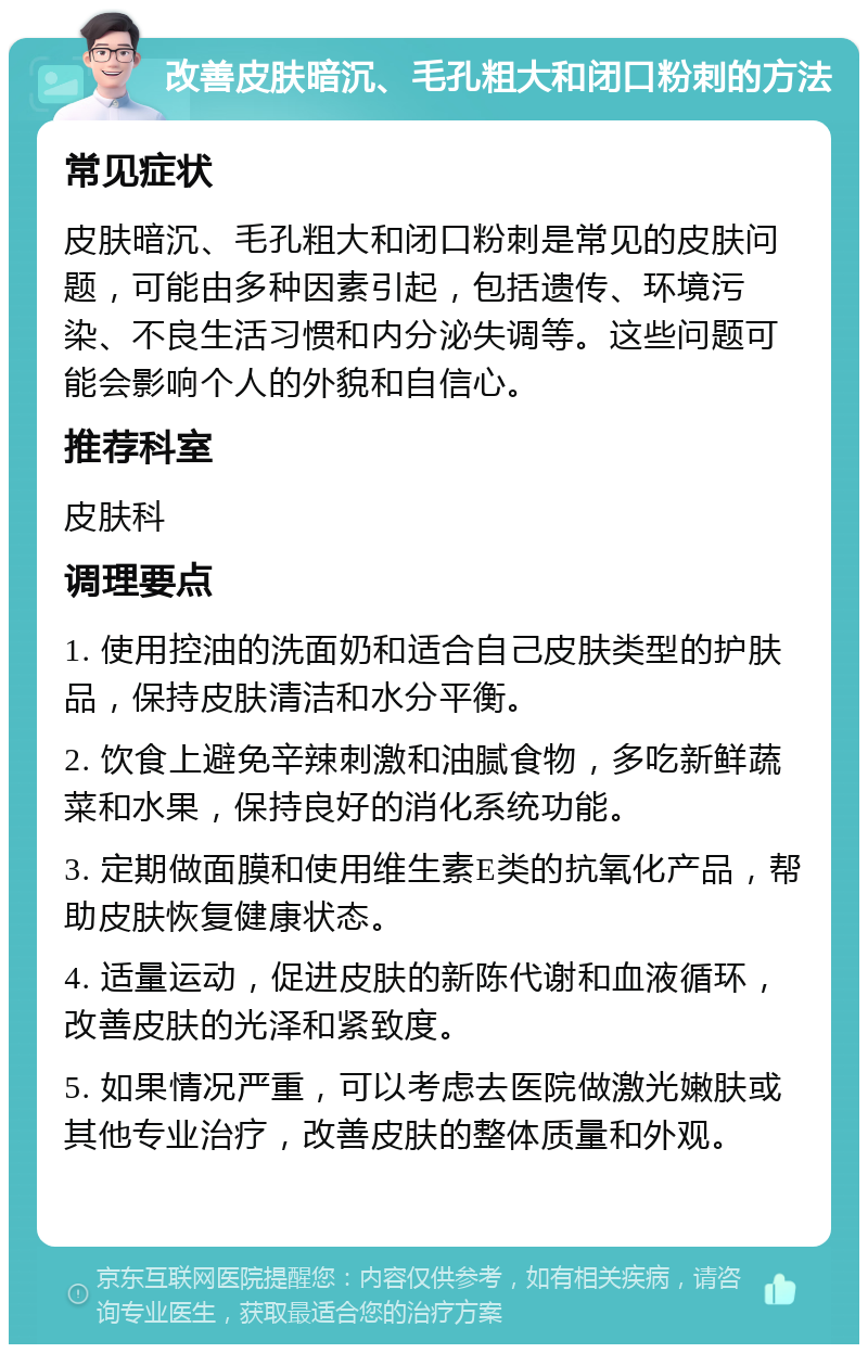 改善皮肤暗沉、毛孔粗大和闭口粉刺的方法 常见症状 皮肤暗沉、毛孔粗大和闭口粉刺是常见的皮肤问题，可能由多种因素引起，包括遗传、环境污染、不良生活习惯和内分泌失调等。这些问题可能会影响个人的外貌和自信心。 推荐科室 皮肤科 调理要点 1. 使用控油的洗面奶和适合自己皮肤类型的护肤品，保持皮肤清洁和水分平衡。 2. 饮食上避免辛辣刺激和油腻食物，多吃新鲜蔬菜和水果，保持良好的消化系统功能。 3. 定期做面膜和使用维生素E类的抗氧化产品，帮助皮肤恢复健康状态。 4. 适量运动，促进皮肤的新陈代谢和血液循环，改善皮肤的光泽和紧致度。 5. 如果情况严重，可以考虑去医院做激光嫩肤或其他专业治疗，改善皮肤的整体质量和外观。