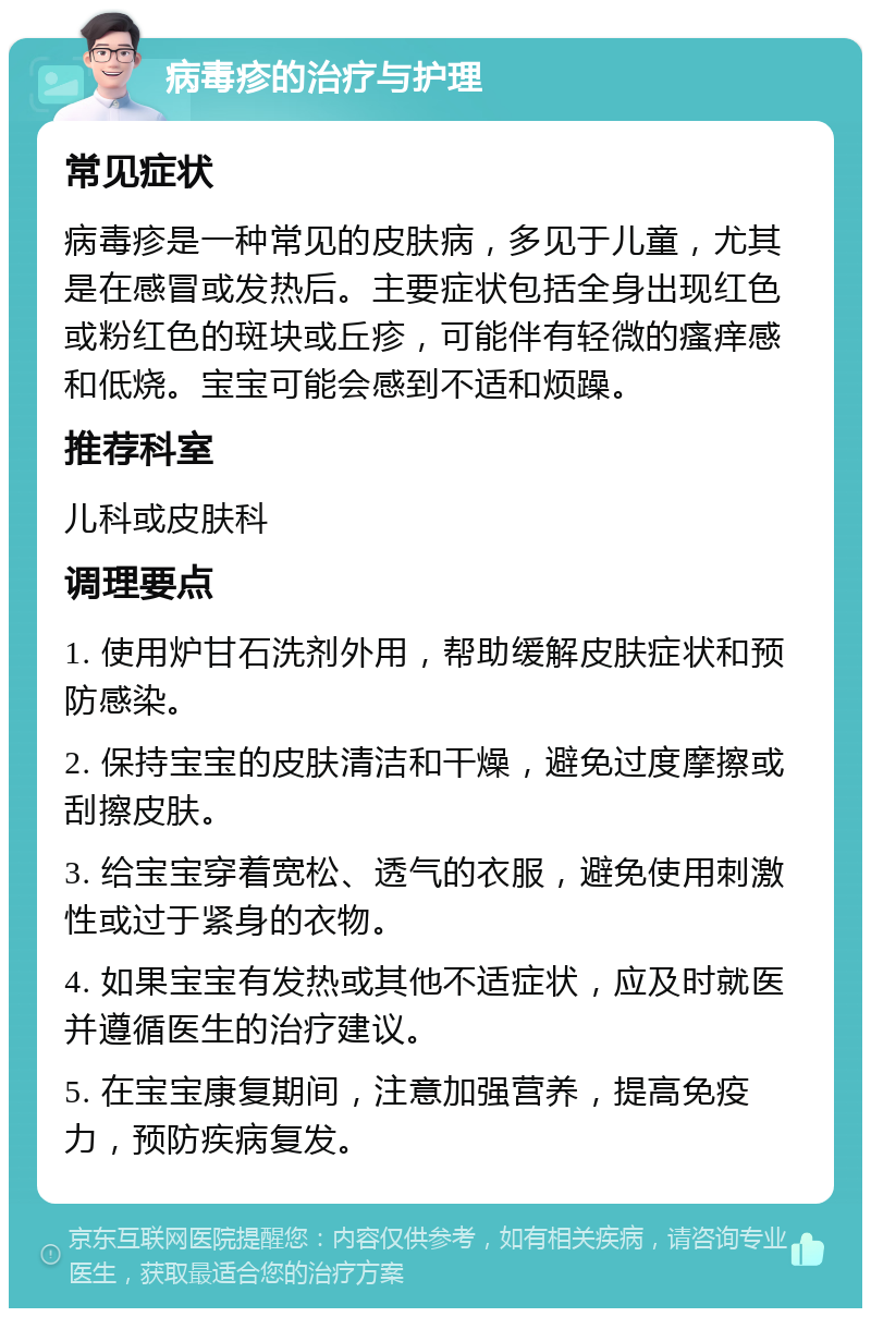 病毒疹的治疗与护理 常见症状 病毒疹是一种常见的皮肤病，多见于儿童，尤其是在感冒或发热后。主要症状包括全身出现红色或粉红色的斑块或丘疹，可能伴有轻微的瘙痒感和低烧。宝宝可能会感到不适和烦躁。 推荐科室 儿科或皮肤科 调理要点 1. 使用炉甘石洗剂外用，帮助缓解皮肤症状和预防感染。 2. 保持宝宝的皮肤清洁和干燥，避免过度摩擦或刮擦皮肤。 3. 给宝宝穿着宽松、透气的衣服，避免使用刺激性或过于紧身的衣物。 4. 如果宝宝有发热或其他不适症状，应及时就医并遵循医生的治疗建议。 5. 在宝宝康复期间，注意加强营养，提高免疫力，预防疾病复发。