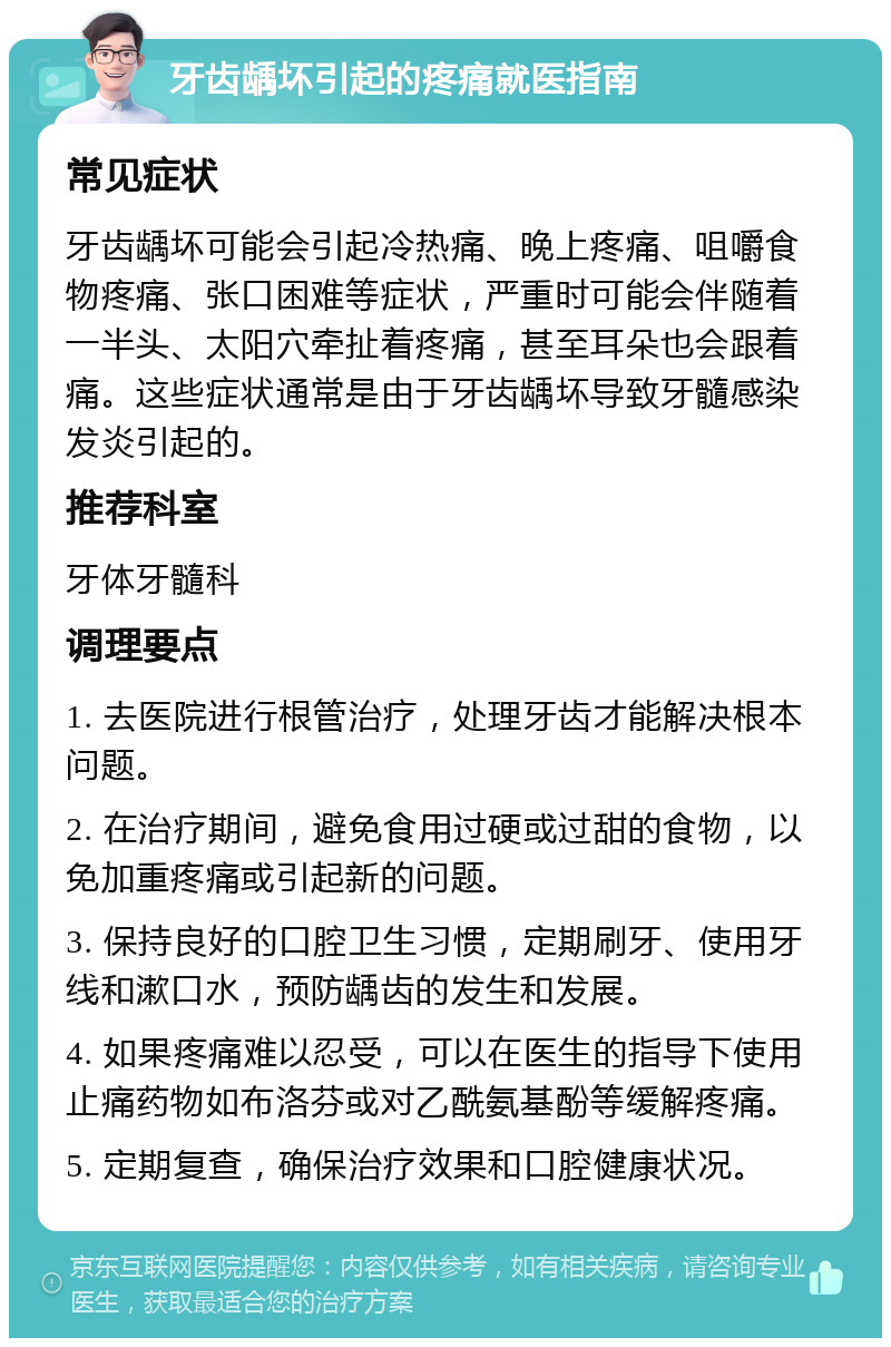 牙齿龋坏引起的疼痛就医指南 常见症状 牙齿龋坏可能会引起冷热痛、晚上疼痛、咀嚼食物疼痛、张口困难等症状，严重时可能会伴随着一半头、太阳穴牵扯着疼痛，甚至耳朵也会跟着痛。这些症状通常是由于牙齿龋坏导致牙髓感染发炎引起的。 推荐科室 牙体牙髓科 调理要点 1. 去医院进行根管治疗，处理牙齿才能解决根本问题。 2. 在治疗期间，避免食用过硬或过甜的食物，以免加重疼痛或引起新的问题。 3. 保持良好的口腔卫生习惯，定期刷牙、使用牙线和漱口水，预防龋齿的发生和发展。 4. 如果疼痛难以忍受，可以在医生的指导下使用止痛药物如布洛芬或对乙酰氨基酚等缓解疼痛。 5. 定期复查，确保治疗效果和口腔健康状况。