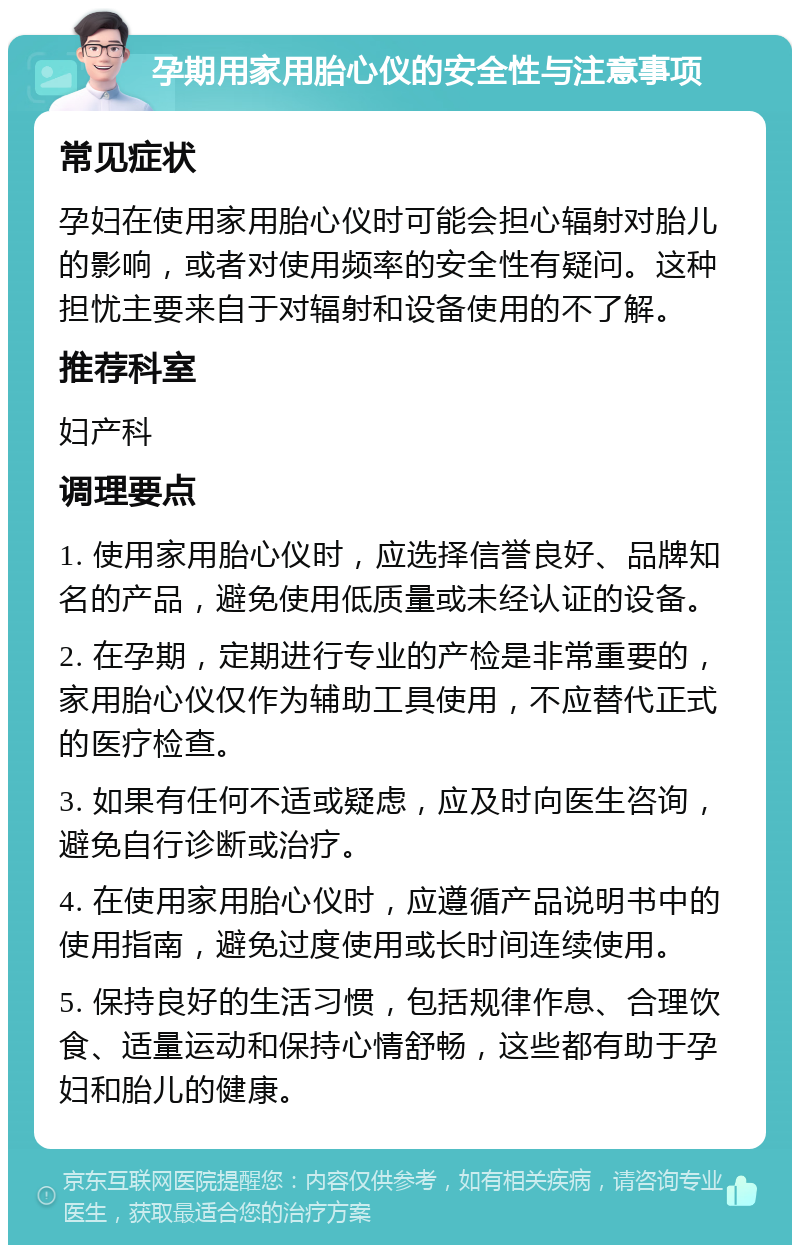 孕期用家用胎心仪的安全性与注意事项 常见症状 孕妇在使用家用胎心仪时可能会担心辐射对胎儿的影响，或者对使用频率的安全性有疑问。这种担忧主要来自于对辐射和设备使用的不了解。 推荐科室 妇产科 调理要点 1. 使用家用胎心仪时，应选择信誉良好、品牌知名的产品，避免使用低质量或未经认证的设备。 2. 在孕期，定期进行专业的产检是非常重要的，家用胎心仪仅作为辅助工具使用，不应替代正式的医疗检查。 3. 如果有任何不适或疑虑，应及时向医生咨询，避免自行诊断或治疗。 4. 在使用家用胎心仪时，应遵循产品说明书中的使用指南，避免过度使用或长时间连续使用。 5. 保持良好的生活习惯，包括规律作息、合理饮食、适量运动和保持心情舒畅，这些都有助于孕妇和胎儿的健康。