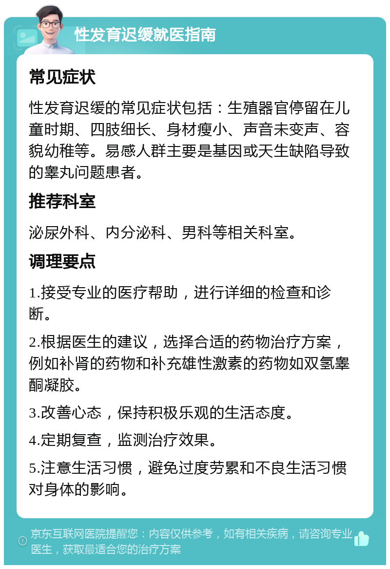 性发育迟缓就医指南 常见症状 性发育迟缓的常见症状包括：生殖器官停留在儿童时期、四肢细长、身材瘦小、声音未变声、容貌幼稚等。易感人群主要是基因或天生缺陷导致的睾丸问题患者。 推荐科室 泌尿外科、内分泌科、男科等相关科室。 调理要点 1.接受专业的医疗帮助，进行详细的检查和诊断。 2.根据医生的建议，选择合适的药物治疗方案，例如补肾的药物和补充雄性激素的药物如双氢睾酮凝胶。 3.改善心态，保持积极乐观的生活态度。 4.定期复查，监测治疗效果。 5.注意生活习惯，避免过度劳累和不良生活习惯对身体的影响。