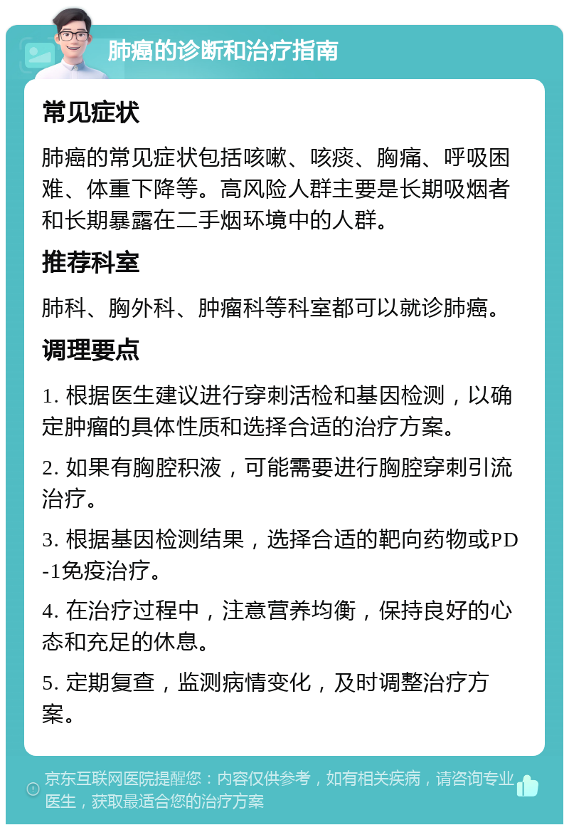 肺癌的诊断和治疗指南 常见症状 肺癌的常见症状包括咳嗽、咳痰、胸痛、呼吸困难、体重下降等。高风险人群主要是长期吸烟者和长期暴露在二手烟环境中的人群。 推荐科室 肺科、胸外科、肿瘤科等科室都可以就诊肺癌。 调理要点 1. 根据医生建议进行穿刺活检和基因检测，以确定肿瘤的具体性质和选择合适的治疗方案。 2. 如果有胸腔积液，可能需要进行胸腔穿刺引流治疗。 3. 根据基因检测结果，选择合适的靶向药物或PD-1免疫治疗。 4. 在治疗过程中，注意营养均衡，保持良好的心态和充足的休息。 5. 定期复查，监测病情变化，及时调整治疗方案。