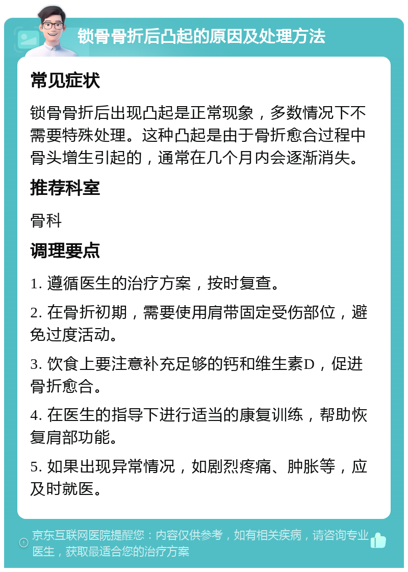 锁骨骨折后凸起的原因及处理方法 常见症状 锁骨骨折后出现凸起是正常现象，多数情况下不需要特殊处理。这种凸起是由于骨折愈合过程中骨头增生引起的，通常在几个月内会逐渐消失。 推荐科室 骨科 调理要点 1. 遵循医生的治疗方案，按时复查。 2. 在骨折初期，需要使用肩带固定受伤部位，避免过度活动。 3. 饮食上要注意补充足够的钙和维生素D，促进骨折愈合。 4. 在医生的指导下进行适当的康复训练，帮助恢复肩部功能。 5. 如果出现异常情况，如剧烈疼痛、肿胀等，应及时就医。