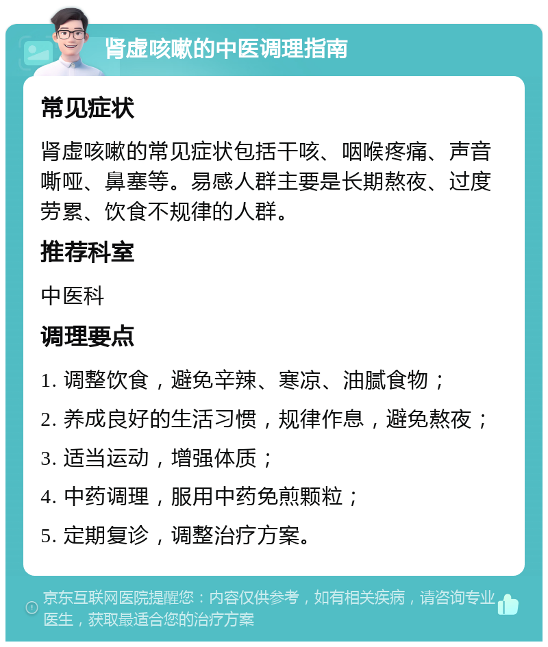 肾虚咳嗽的中医调理指南 常见症状 肾虚咳嗽的常见症状包括干咳、咽喉疼痛、声音嘶哑、鼻塞等。易感人群主要是长期熬夜、过度劳累、饮食不规律的人群。 推荐科室 中医科 调理要点 1. 调整饮食，避免辛辣、寒凉、油腻食物； 2. 养成良好的生活习惯，规律作息，避免熬夜； 3. 适当运动，增强体质； 4. 中药调理，服用中药免煎颗粒； 5. 定期复诊，调整治疗方案。