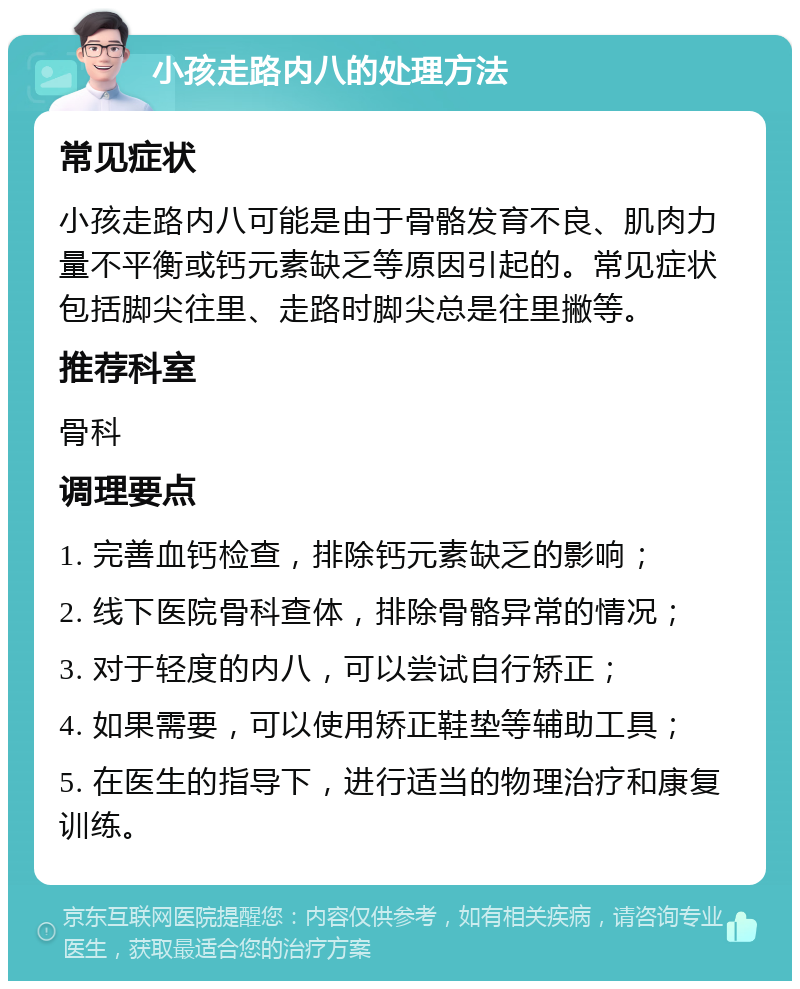 小孩走路内八的处理方法 常见症状 小孩走路内八可能是由于骨骼发育不良、肌肉力量不平衡或钙元素缺乏等原因引起的。常见症状包括脚尖往里、走路时脚尖总是往里撇等。 推荐科室 骨科 调理要点 1. 完善血钙检查，排除钙元素缺乏的影响； 2. 线下医院骨科查体，排除骨骼异常的情况； 3. 对于轻度的内八，可以尝试自行矫正； 4. 如果需要，可以使用矫正鞋垫等辅助工具； 5. 在医生的指导下，进行适当的物理治疗和康复训练。