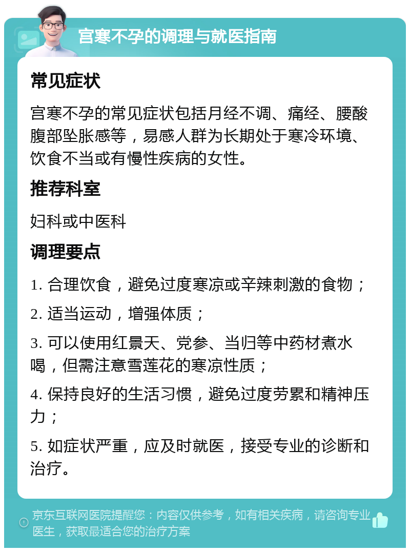 宫寒不孕的调理与就医指南 常见症状 宫寒不孕的常见症状包括月经不调、痛经、腰酸腹部坠胀感等，易感人群为长期处于寒冷环境、饮食不当或有慢性疾病的女性。 推荐科室 妇科或中医科 调理要点 1. 合理饮食，避免过度寒凉或辛辣刺激的食物； 2. 适当运动，增强体质； 3. 可以使用红景天、党参、当归等中药材煮水喝，但需注意雪莲花的寒凉性质； 4. 保持良好的生活习惯，避免过度劳累和精神压力； 5. 如症状严重，应及时就医，接受专业的诊断和治疗。